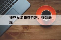 雷速体育下载-捷克女足斩获胜利，强劲表现